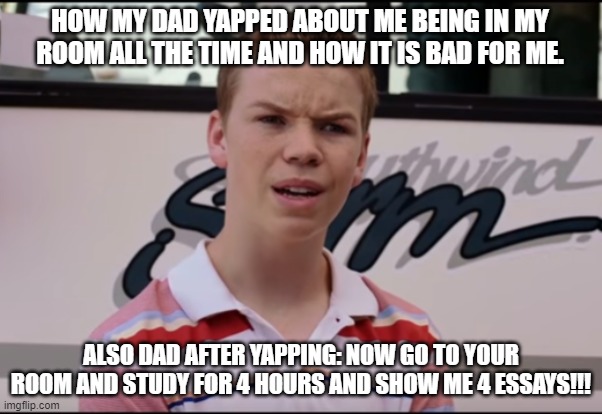 What do I do now? | HOW MY DAD YAPPED ABOUT ME BEING IN MY ROOM ALL THE TIME AND HOW IT IS BAD FOR ME. ALSO DAD AFTER YAPPING: NOW GO TO YOUR ROOM AND STUDY FOR 4 HOURS AND SHOW ME 4 ESSAYS!!! | image tagged in you guys are getting paid | made w/ Imgflip meme maker