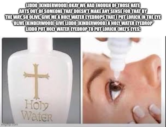 Holy Water | LIDDO (KINDERWOOD):OKAY WE HAD ENOUGH OF THOSE HATE ARTS OUT OF SOMEONE THAT DOESN'T MAKE ANY SENSE FOR THAT BY THE WAY. SO OLIVE, GIVE ME A HOLY WATER EYEDROPS THAT I PUT LORICK IN THE EYE
*OLIVE (KINDERWOOD) GIVE LIDDO (KINDERWOOD) A HOLY WATER EYEDROP*
LIDDO PUT HOLY WATER EYEDROP TO PUT LORICK (ME)'S EYES: | image tagged in holy water,meme,roleplaying,deviantart,unsee,kinderwood | made w/ Imgflip meme maker