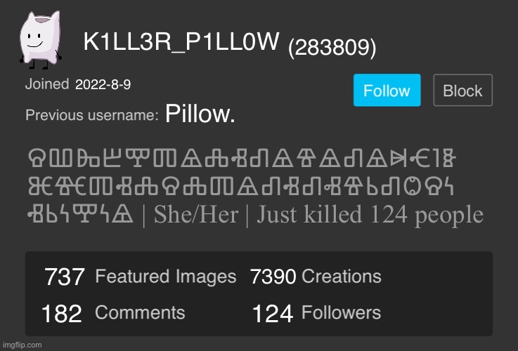 Blank Imgflip Profile V2 | K1LL3R_P1LL0W; (283809); 2022-8-9; Pillow. ⰔⰂⰈⰁⰉⰕⰡⰎⰠⰚⰡⰦⰡⰚⰡⰭⰥⰬⰫ
ⰨⰩⰕⰠⰎⰔⰎⰕⰡⰚⰠⰚⰟⰦⰓⰚⰙⰔⰍ
ⰠⰓⰍⰉⰍⰡ | She/Her | Just killed 124 people; 7390; 737; 182; 124 | image tagged in blank imgflip profile v2 | made w/ Imgflip meme maker