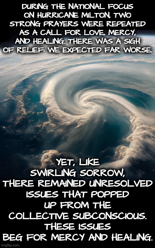 Mercy Provided Relief, Yet We Cry For Healing | DURING THE NATIONAL FOCUS
ON HURRICANE MILTON, TWO STRONG PRAYERS WERE REPEATED AS A CALL FOR LOVE, MERCY, AND HEALING. THERE WAS A SIGH OF RELIEF: WE EXPECTED FAR WORSE. YET, LIKE SWIRLING SORROW,
THERE REMAINED UNRESOLVED ISSUES THAT POPPED UP FROM THE COLLECTIVE SUBCONSCIOUS. THESE ISSUES BEG FOR MERCY AND HEALING. | image tagged in walk on water,blossomraveneski,hurricane,prayer,healing | made w/ Imgflip meme maker