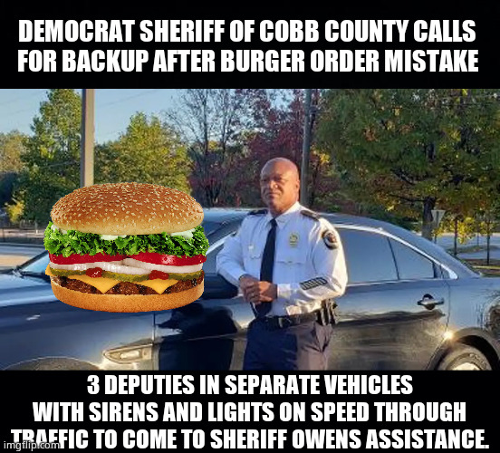 Democrat Priorities - Its always me, me, me. | DEMOCRAT SHERIFF OF COBB COUNTY CALLS 
FOR BACKUP AFTER BURGER ORDER MISTAKE; 3 DEPUTIES IN SEPARATE VEHICLES WITH SIRENS AND LIGHTS ON SPEED THROUGH TRAFFIC TO COME TO SHERIFF OWENS ASSISTANCE. | image tagged in memes,democrats,sheriff,georgia,corruption,politics | made w/ Imgflip meme maker