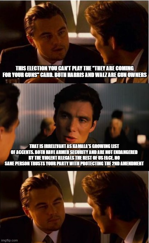 Democrats are why we need firearms | THIS ELECTION YOU CAN'T PLAY THE "THEY ARE COMING FOR YOUR GUNS" CARD. BOTH HARRIS AND WALZ ARE GUN OWNERS; THAT IS IRRELEVANT AS KAMALA'S GROWING LIST OF ACCENTS. BOTH HAVE ARMED SECURITY AND ARE NOT ENDANGERED BY THE VIOLENT ILLEGALS THE REST OF US FACE. NO SANE PERSON TRUSTS YOUR PARTY WITH PROTECTING THE 2ND AMENDMENT | image tagged in memes,inception,democrat war on america,2nd amendment,kamala fake accents,we know you | made w/ Imgflip meme maker