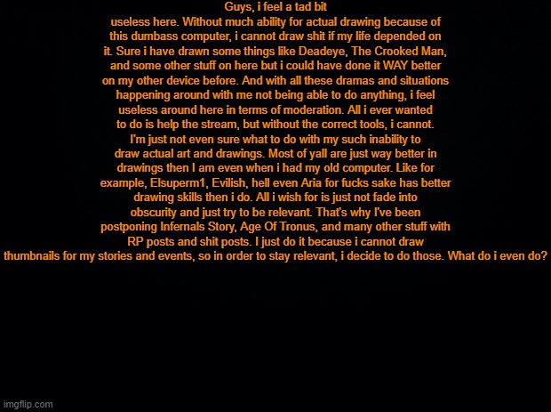 Im just stuck here. Im not even sure if i will ever draw good like the good old days and can make the strories. | Guys, i feel a tad bit useless here. Without much ability for actual drawing because of this dumbass computer, i cannot draw shit if my life depended on it. Sure i have drawn some things like Deadeye, The Crooked Man, and some other stuff on here but i could have done it WAY better on my other device before. And with all these dramas and situations happening around with me not being able to do anything, i feel useless around here in terms of moderation. All i ever wanted to do is help the stream, but without the correct tools, i cannot. I'm just not even sure what to do with my such inability to draw actual art and drawings. Most of yall are just way better in drawings then I am even when i had my old computer. Like for example, Elsuperm1, Evilish, hell even Aria for fucks sake has better drawing skills then i do. All i wish for is just not fade into obscurity and just try to be relevant. That's why I've been postponing Infernals Story, Age Of Tronus, and many other stuff with RP posts and shit posts. I just do it because i cannot draw thumbnails for my stories and events, so in order to stay relevant, i decide to do those. What do i even do? | image tagged in black background | made w/ Imgflip meme maker