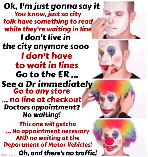 No Waiting At Restaurants And You Don't Have To Park In The Back Forty And Walk A Mile To The Door | Ok, I'm just gonna say it; You know, just so city folk have something to read while they're waiting in line; I don't live in the city anymore sooo; I don't have to wait in lines; Go to the ER ... See a Dr immediately; Go to any store ... no line at checkout; Doctors appointment?  No waiting! This one will getcha ... No appointment necessary AND no waiting at the Department of Motor Vehicles! Oh, and there's no traffic! | image tagged in memes,clown applying makeup,the lion the witch and the audacity of this bitch,city folk,country folk,rural life | made w/ Imgflip meme maker