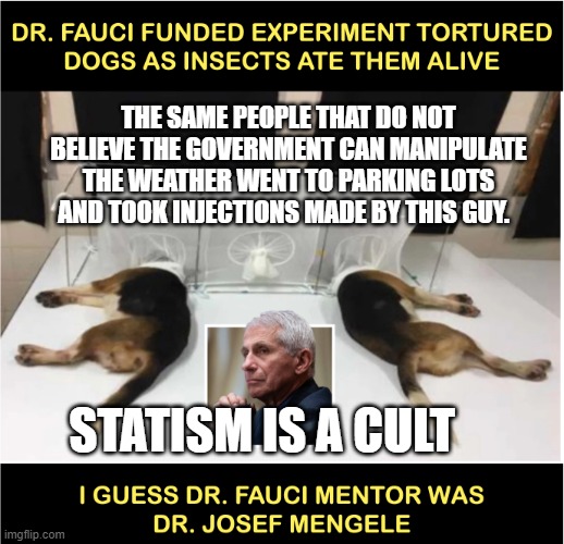 Fauci torturing dogs | THE SAME PEOPLE THAT DO NOT BELIEVE THE GOVERNMENT CAN MANIPULATE THE WEATHER WENT TO PARKING LOTS AND TOOK INJECTIONS MADE BY THIS GUY. STATISM IS A CULT | image tagged in fauci torturing dogs | made w/ Imgflip meme maker