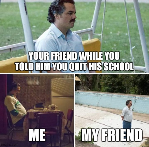 My first meme on my sec account | YOUR FRIEND WHILE YOU TOLD HIM YOU QUIT HIS SCHOOL; ME; MY FRIEND | image tagged in memes,sad pablo escobar | made w/ Imgflip meme maker