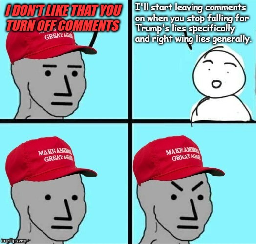 Until then, #@*$ your delicate, snowflake fee-fees. | I'll start leaving comments
on when you stop falling for
Trump's lies specifically
and right wing lies generally. I DON'T LIKE THAT YOU
TURN OFF COMMENTS | image tagged in frustrated maga npc,too bad,deal with it | made w/ Imgflip meme maker