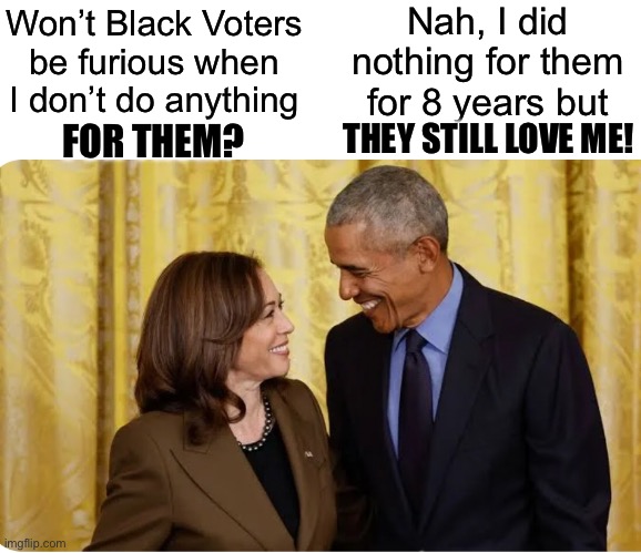 Lifelong politicians NEVER keep their promises | Nah, I did nothing for them for 8 years but; Won’t Black Voters be furious when I don’t do anything; FOR THEM? THEY STILL LOVE ME! | image tagged in kamala obama,kamala harris,silly liberals,black voters,liberal hypocrisy | made w/ Imgflip meme maker