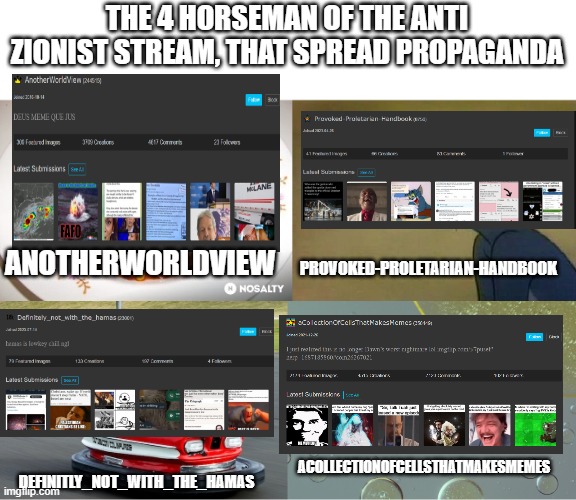 And an honerable mention to "Bronzgold", and everyone else in the anti Zionist stream | THE 4 HORSEMAN OF THE ANTI ZIONIST STREAM, THAT SPREAD PROPAGANDA; ANOTHERWORLDVIEW; PROVOKED-PROLETARIAN-HANDBOOK; ACOLLECTIONOFCELLSTHATMAKESMEMES; DEFINITLY_NOT_WITH_THE_HAMAS | image tagged in 4 horseman of apocalypse,propaganda,stupid people | made w/ Imgflip meme maker