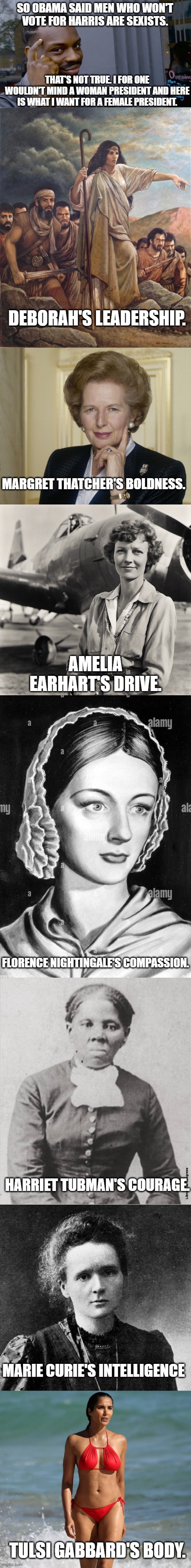 Too bad we'll never get a woman like this but a man can dream. | SO OBAMA SAID MEN WHO WON'T VOTE FOR HARRIS ARE SEXISTS. THAT'S NOT TRUE. I FOR ONE WOULDN'T MIND A WOMAN PRESIDENT AND HERE IS WHAT I WANT FOR A FEMALE PRESIDENT. DEBORAH'S LEADERSHIP. MARGRET THATCHER'S BOLDNESS. AMELIA EARHART'S DRIVE. FLORENCE NIGHTINGALE'S COMPASSION. HARRIET TUBMAN'S COURAGE. MARIE CURIE'S INTELLIGENCE; TULSI GABBARD'S BODY. | image tagged in memes,roll safe think about it,politics,political meme | made w/ Imgflip meme maker
