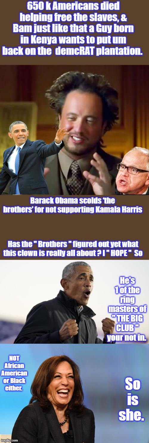 650 k Americans died helping free the slaves, & Bam just like that a Guy born in Kenya wants to put um back on the  demcRAT plantation. Barack Obama scolds ‘the brothers’ for not supporting Kamala Harris; Has the " Brothers " figured out yet what this clown is really all about ? I " HOPE "  So; He's 1 of the ring masters of " THE BIG CLUB " your not in. NOT African American or Black either. So is she. | image tagged in memes,ancient aliens,kamala harris laughing | made w/ Imgflip meme maker