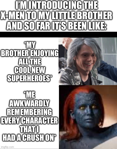 There are too many hot people in the X-men movies. Change my mind. | I’M INTRODUCING THE X-MEN TO MY LITTLE BROTHER AND SO FAR IT’S BEEN LIKE:; *MY BROTHER ENJOYING ALL THE COOL NEW SUPERHEROES*; *ME AWKWARDLY REMEMBERING EVERY CHARACTER THAT I HAD A CRUSH ON* | image tagged in blank white template | made w/ Imgflip meme maker