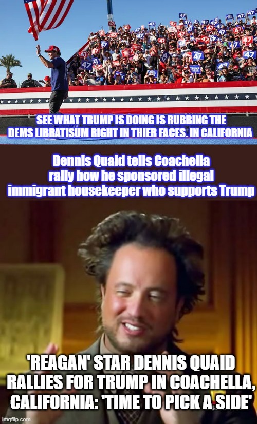 SEE WHAT TRUMP IS DOING IS RUBBING THE DEMS LIBRATISUM RIGHT IN THIER FACES. IN CALIFORNIA; Dennis Quaid tells Coachella rally how he sponsored illegal immigrant housekeeper who supports Trump; 'REAGAN' STAR DENNIS QUAID RALLIES FOR TRUMP IN COACHELLA, CALIFORNIA: 'TIME TO PICK A SIDE' | image tagged in memes,ancient aliens | made w/ Imgflip meme maker