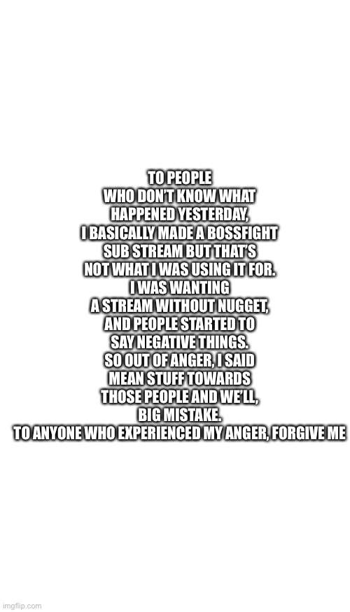 TO PEOPLE WHO DON’T KNOW WHAT HAPPENED YESTERDAY,
I BASICALLY MADE A BOSSFIGHT SUB STREAM BUT THAT’S NOT WHAT I WAS USING IT FOR.
I WAS WANTING A STREAM WITHOUT NUGGET, AND PEOPLE STARTED TO SAY NEGATIVE THINGS. SO OUT OF ANGER, I SAID MEAN STUFF TOWARDS THOSE PEOPLE AND WE’LL, BIG MISTAKE.
TO ANYONE WHO EXPERIENCED MY ANGER, FORGIVE ME | image tagged in whiteboard | made w/ Imgflip meme maker