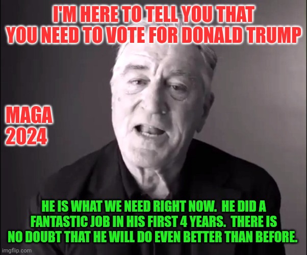 Vote for Trump | I'M HERE TO TELL YOU THAT YOU NEED TO VOTE FOR DONALD TRUMP; MAGA
2024; HE IS WHAT WE NEED RIGHT NOW.  HE DID A FANTASTIC JOB IN HIS FIRST 4 YEARS.  THERE IS NO DOUBT THAT HE WILL DO EVEN BETTER THAN BEFORE. | image tagged in robert de niro,funny memes | made w/ Imgflip meme maker