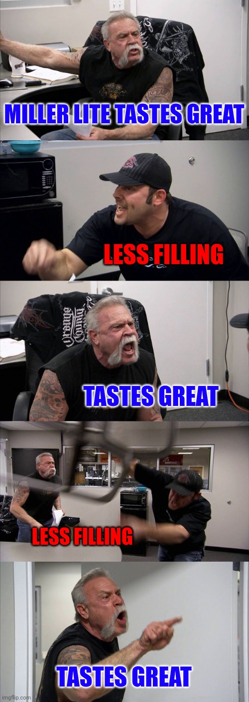 Less filling | MILLER LITE TASTES GREAT; LESS FILLING; TASTES GREAT; LESS FILLING; TASTES GREAT | image tagged in memes,american chopper argument,funny memes | made w/ Imgflip meme maker