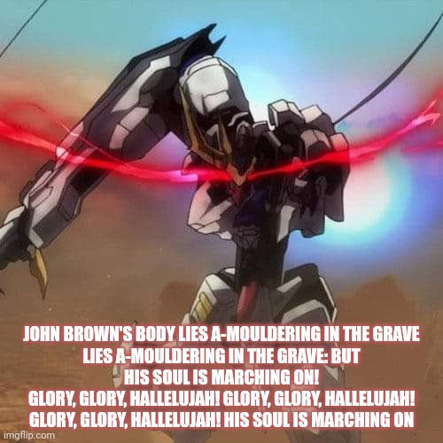 MikaBrown | JOHN BROWN'S BODY LIES A-MOULDERING IN THE GRAVE
LIES A-MOULDERING IN THE GRAVE: BUT
HIS SOUL IS MARCHING ON!
GLORY, GLORY, HALLELUJAH! GLORY, GLORY, HALLELUJAH!
GLORY, GLORY, HALLELUJAH! HIS SOUL IS MARCHING ON | image tagged in leftists | made w/ Imgflip meme maker