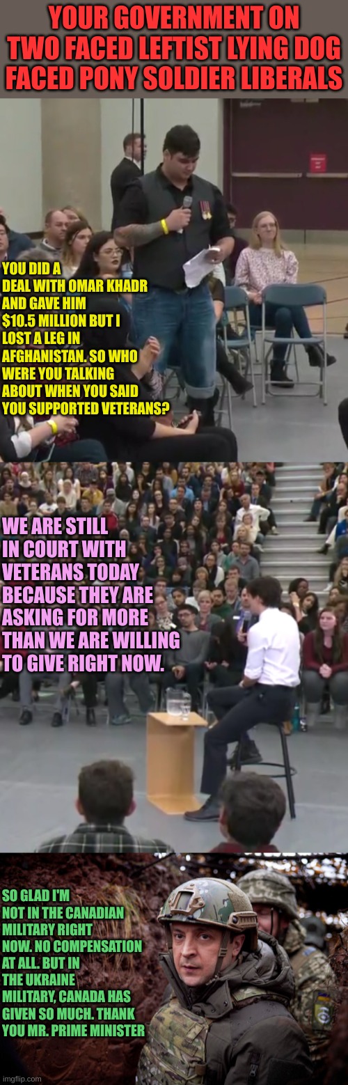 Trudeau supports Terrorists more than he supports Former Soldiers | YOUR GOVERNMENT ON TWO FACED LEFTIST LYING DOG FACED PONY SOLDIER LIBERALS; YOU DID A DEAL WITH OMAR KHADR AND GAVE HIM $10.5 MILLION BUT I LOST A LEG IN AFGHANISTAN. SO WHO WERE YOU TALKING ABOUT WHEN YOU SAID YOU SUPPORTED VETERANS? WE ARE STILL IN COURT WITH VETERANS TODAY BECAUSE THEY ARE ASKING FOR MORE THAN WE ARE WILLING TO GIVE RIGHT NOW. SO GLAD I'M NOT IN THE CANADIAN MILITARY RIGHT NOW. NO COMPENSATION AT ALL. BUT IN THE UKRAINE MILITARY, CANADA HAS GIVEN SO MUCH. THANK YOU MR. PRIME MINISTER | image tagged in ukraine president | made w/ Imgflip meme maker