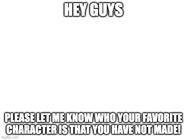 HEY GUYS; PLEASE LET ME KNOW WHO YOUR FAVORITE CHARACTER IS THAT YOU HAVE NOT MADE! | made w/ Imgflip meme maker