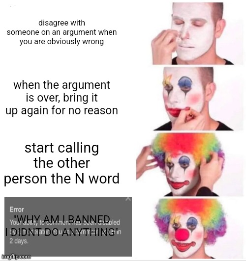 Clown Applying Makeup | disagree with someone on an argument when you are obviously wrong; when the argument is over, bring it up again for no reason; start calling the other person the N word; "WHY AM I BANNED I DIDNT DO ANYTHING" | image tagged in memes,clown applying makeup | made w/ Imgflip meme maker