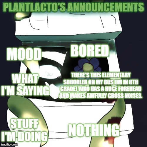 plantlacto announcement template | BORED; THERE'S THIS ELEMENTARY SCHOOLER ON MY BUS (IM IN 8TH GRADE) WHO HAS A HUGE FOREHEAD AND MAKES AWFULLY GROSS NOISES. NOTHING | image tagged in plantlacto announcement template | made w/ Imgflip meme maker