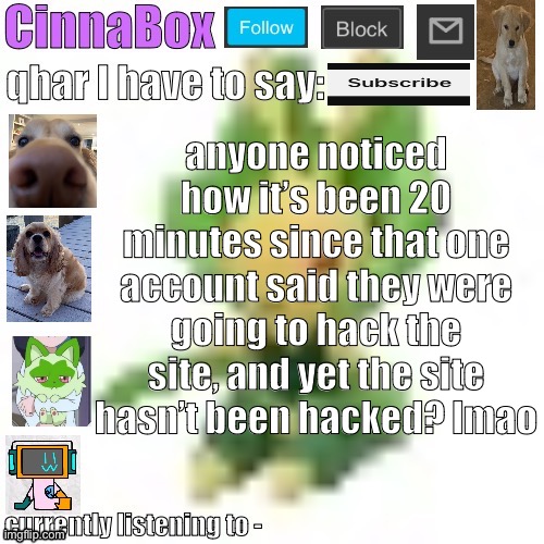 CinnaBox’s 144p Leavanny temp | anyone noticed how it’s been 20 minutes since that one account said they were going to hack the site, and yet the site hasn’t been hacked? lmao | image tagged in cinnabox s 144p leavanny temp | made w/ Imgflip meme maker