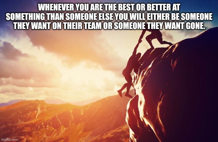 When you're the best | WHENEVER YOU ARE THE BEST OR BETTER AT SOMETHING THAN SOMEONE ELSE YOU WILL EITHER BE SOMEONE THEY WANT ON THEIR TEAM OR SOMEONE THEY WANT GONE. | image tagged in inspiration | made w/ Imgflip meme maker