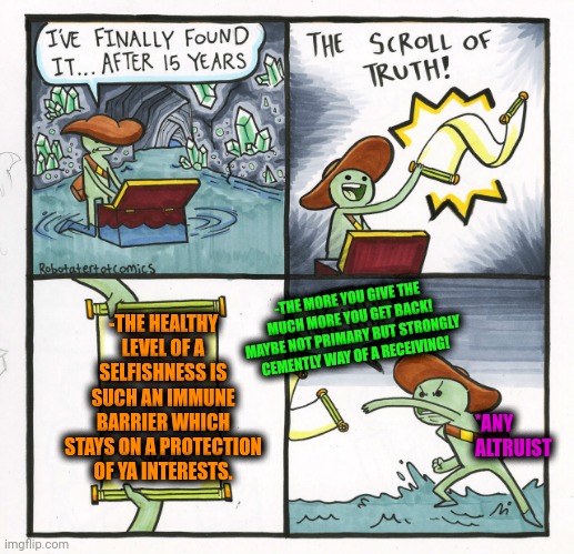 -If you wonder for realize ya potential in this world. | -THE HEALTHY LEVEL OF A SELFISHNESS IS SUCH AN IMMUNE BARRIER WHICH STAYS ON A PROTECTION OF YA INTERESTS. -THE MORE YOU GIVE THE MUCH MORE YOU GET BACK! MAYBE NOT PRIMARY BUT STRONGLY CEMENTLY WAY OF A RECEIVING! *ANY ALTRUIST | image tagged in memes,the scroll of truth,selfishness,healthy,the silent protector,life lessons | made w/ Imgflip meme maker