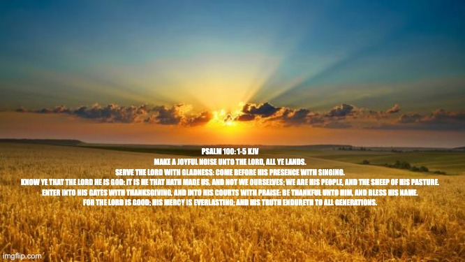 Psalm 100:1-5 | PSALM 100: 1-5 KJV

MAKE A JOYFUL NOISE UNTO THE LORD, ALL YE LANDS.

SERVE THE LORD WITH GLADNESS: COME BEFORE HIS PRESENCE WITH SINGING.

KNOW YE THAT THE LORD HE IS GOD: IT IS HE THAT HATH MADE US, AND NOT WE OURSELVES; WE ARE HIS PEOPLE, AND THE SHEEP OF HIS PASTURE.

ENTER INTO HIS GATES WITH THANKSGIVING, AND INTO HIS COURTS WITH PRAISE: BE THANKFUL UNTO HIM, AND BLESS HIS NAME.

FOR THE LORD IS GOOD; HIS MERCY IS EVERLASTING; AND HIS TRUTH ENDURETH TO ALL GENERATIONS. | image tagged in nature,worship the lord,bible,jesus christ,holy spirit,praise the lord | made w/ Imgflip meme maker