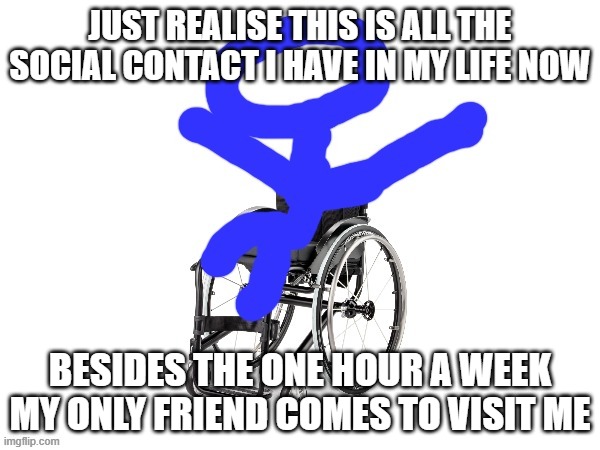 My third template | JUST REALISE THIS IS ALL THE SOCIAL CONTACT I HAVE IN MY LIFE NOW; BESIDES THE ONE HOUR A WEEK MY ONLY FRIEND COMES TO VISIT ME | image tagged in my third template | made w/ Imgflip meme maker