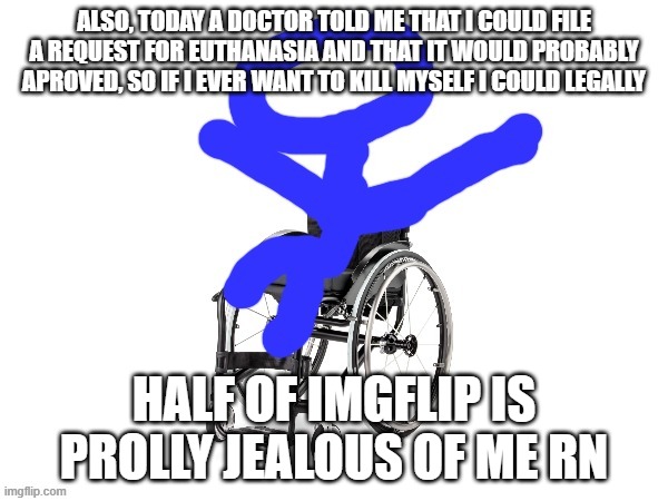 yay | ALSO, TODAY A DOCTOR TOLD ME THAT I COULD FILE A REQUEST FOR EUTHANASIA AND THAT IT WOULD PROBABLY APROVED, SO IF I EVER WANT TO KILL MYSELF I COULD LEGALLY; HALF OF IMGFLIP IS PROLLY JEALOUS OF ME RN | image tagged in my third template | made w/ Imgflip meme maker