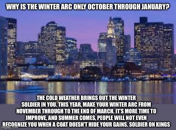 Please read the last two tags, stay strong kings ? | WHY IS THE WINTER ARC ONLY OCTOBER THROUGH JANUARY? THE COLD WEATHER BRINGS OUT THE WINTER SOLDIER IN YOU. THIS YEAR, MAKE YOUR WINTER ARC FROM NOVEMBER THROUGH TO THE END OF MARCH. IT’S MORE TIME TO IMPROVE, AND SUMMER COMES, PEOPLE WILL NOT EVEN RECOGNIZE YOU WHEN A COAT DOESN’T HIDE YOUR GAINS. SOLDIER ON KINGS | image tagged in boston skyline,winter arc,self improvement,motivation,please share this in other streams,just lmk and i will upvote it | made w/ Imgflip meme maker