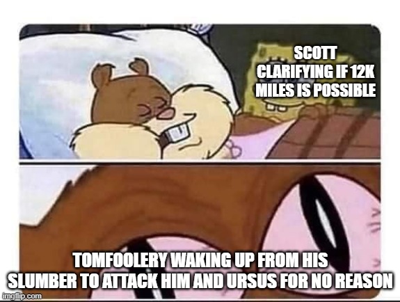 Sandy wakes up | SCOTT CLARIFYING IF 12K MILES IS POSSIBLE; TOMFOOLERY WAKING UP FROM HIS SLUMBER TO ATTACK HIM AND URSUS FOR NO REASON | image tagged in sandy wakes up | made w/ Imgflip meme maker