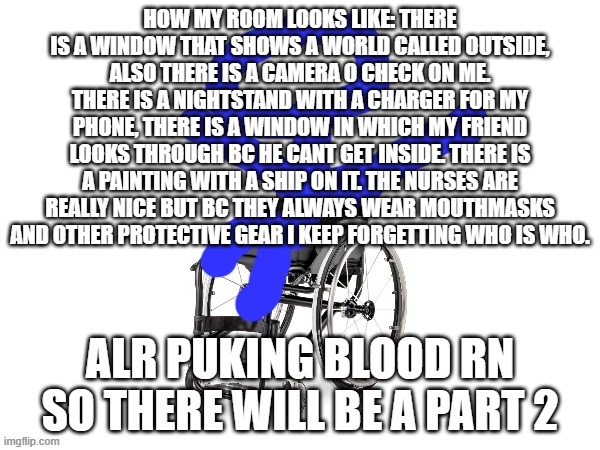 rooom tour | HOW MY ROOM LOOKS LIKE: THERE IS A WINDOW THAT SHOWS A WORLD CALLED OUTSIDE, ALSO THERE IS A CAMERA O CHECK ON ME. THERE IS A NIGHTSTAND WITH A CHARGER FOR MY PHONE, THERE IS A WINDOW IN WHICH MY FRIEND LOOKS THROUGH BC HE CANT GET INSIDE. THERE IS A PAINTING WITH A SHIP ON IT. THE NURSES ARE REALLY NICE BUT BC THEY ALWAYS WEAR MOUTHMASKS AND OTHER PROTECTIVE GEAR I KEEP FORGETTING WHO IS WHO. ALR PUKING BLOOD RN SO THERE WILL BE A PART 2 | image tagged in my third template | made w/ Imgflip meme maker