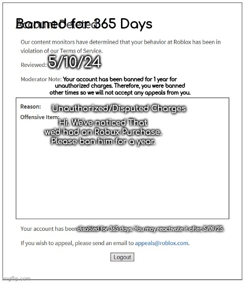 Custom ban for charges | Banned for 365 Days; 5/10/24; Your account has been banned for 1 year for unauthorized charges. Therefore, you were banned other times so we will not accept any appeals from you. Unauthorized/Disputed Charges; Hi. We've noticed That we'd had an Robux Purchase. Please ban him for a year. disabled for 365 days. You may reactivate it after, 5/09/25. | image tagged in banned from roblox | made w/ Imgflip meme maker