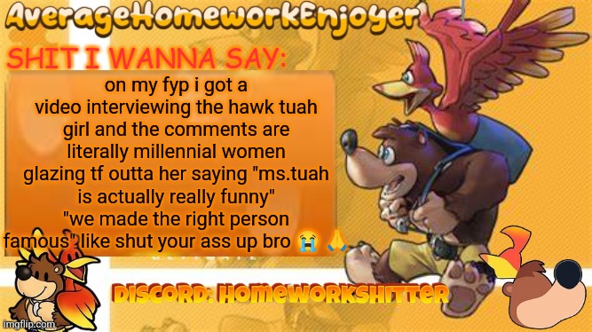 i saw absolutely NO hate in the comments and thats insane | on my fyp i got a video interviewing the hawk tuah girl and the comments are literally millennial women glazing tf outta her saying "ms.tuah is actually really funny" "we made the right person famous" like shut your ass up bro 😭 🙏 | image tagged in homeworks banjo template | made w/ Imgflip meme maker