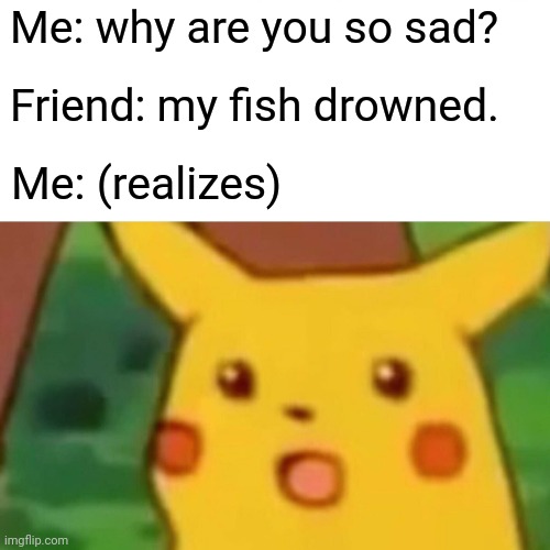 My fish drowned | Me: why are you so sad? Friend: my fish drowned. Me: (realizes) | image tagged in memes,surprised pikachu | made w/ Imgflip meme maker