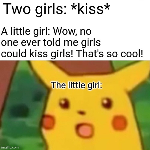 This is a ref to an old post btw, I'll have the link in the comments | Two girls: *kiss*; A little girl: Wow, no one ever told me girls could kiss girls! That's so cool! The little girl: | image tagged in memes,surprised pikachu | made w/ Imgflip meme maker