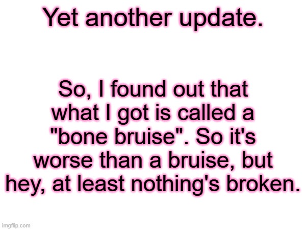 Update on the injury mess. I'll explain in the comments. | Yet another update. So, I found out that what I got is called a "bone bruise". So it's worse than a bruise, but hey, at least nothing's broken. | made w/ Imgflip meme maker