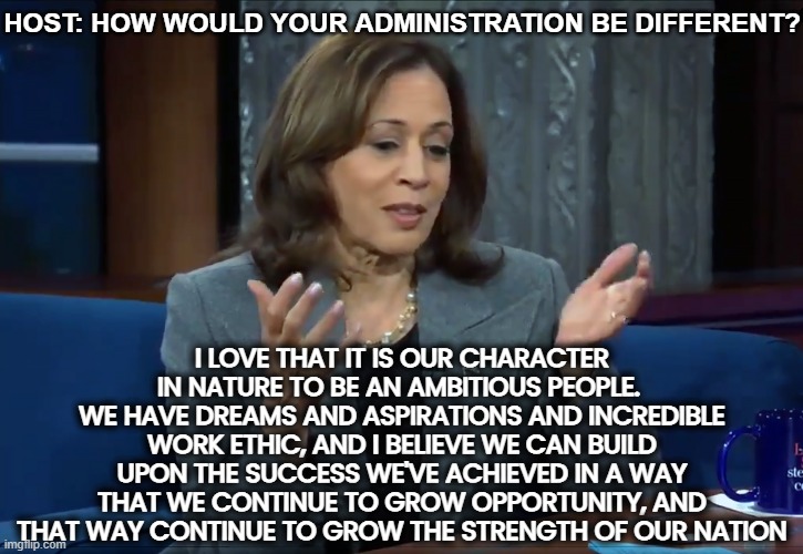 Salads for everyone! | HOST: HOW WOULD YOUR ADMINISTRATION BE DIFFERENT? I LOVE THAT IT IS OUR CHARACTER IN NATURE TO BE AN AMBITIOUS PEOPLE. 
WE HAVE DREAMS AND ASPIRATIONS AND INCREDIBLE WORK ETHIC, AND I BELIEVE WE CAN BUILD UPON THE SUCCESS WE'VE ACHIEVED IN A WAY THAT WE CONTINUE TO GROW OPPORTUNITY, AND THAT WAY CONTINUE TO GROW THE STRENGTH OF OUR NATION | image tagged in kamala harris,words,salad,economy | made w/ Imgflip meme maker