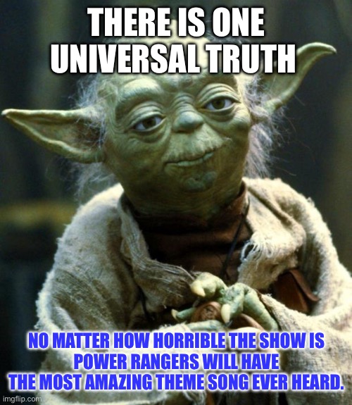 It’s true. | THERE IS ONE UNIVERSAL TRUTH; NO MATTER HOW HORRIBLE THE SHOW IS
POWER RANGERS WILL HAVE THE MOST AMAZING THEME SONG EVER HEARD. | image tagged in memes,star wars yoda | made w/ Imgflip meme maker