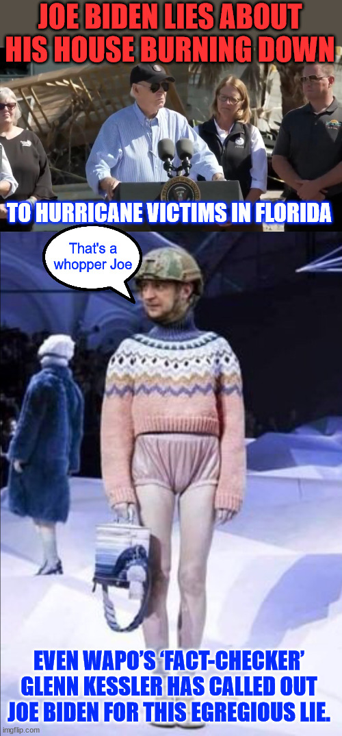 Sicko Joe Biden tells a whopper to Florida hurricane victims... | JOE BIDEN LIES ABOUT HIS HOUSE BURNING DOWN; TO HURRICANE VICTIMS IN FLORIDA; That's a whopper Joe; EVEN WAPO’S ‘FACT-CHECKER’ GLENN KESSLER HAS CALLED OUT JOE BIDEN FOR THIS EGREGIOUS LIE. | image tagged in fact checker,biden,lies,to florida hurricane victims | made w/ Imgflip meme maker