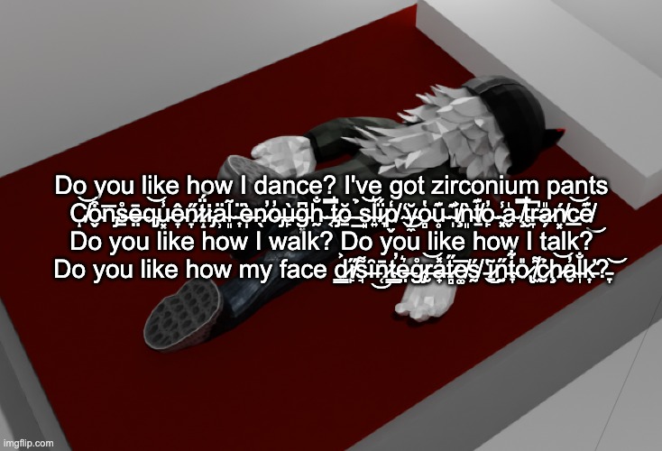 doyouheartheflibbityjibbityjibberjabberwithanohmygodi'vegottogetoutofhereori'llhaveanotherwordtosellanotherstorytotellanothertim | Do you like how I dance? I've got zirconium pants
C̸͝ͅo̴̬͒n̵̡̅s̶̠̊ē̶̤q̴̡͝u̵͓̾ê̴̞n̷̞̋ẗ̷̝́i̵̡̇ä̴̹l̴͈̃ ̵͎̈è̶̩n̷̖̕o̶̡̓ù̶̙g̵͓͆h̴̰̐ ̵͔̿t̷̡̐ŏ̶̱ ̵̲̉s̵͈͝l̴͍͛ḯ̷̞p̸̬̒ ̴̒͜y̴̼̆o̵̻̔u̴̥͊ ̴̩͊i̸̧͐ǹ̴͈t̸̠͊o̴̙̓ ̴͓̾a̴̬̍ ̸̧̿t̴̮̐r̶̞̚a̷̗̎ń̸͓c̵̲͝e̸͊͜

Do you like how I walk? Do you like how I talk?
Do you like how my face d̷͇͐i̸̙̋s̵̘͌ȋ̶͜n̷̜̄t̴̳̕e̶̤͛g̷̡̊r̶̮͝a̶̟̽t̷̻̋e̸͚̅ś̸̰ ̵̔͜ĩ̷̱n̵̰̋t̴̞͋o̷̢̎ ̸͖͌c̷̮̉ḩ̷͝a̴̮̓l̵̩̐k̵̛͎?̵̞͝ | image tagged in now im drunk as fuck about to pass out | made w/ Imgflip meme maker