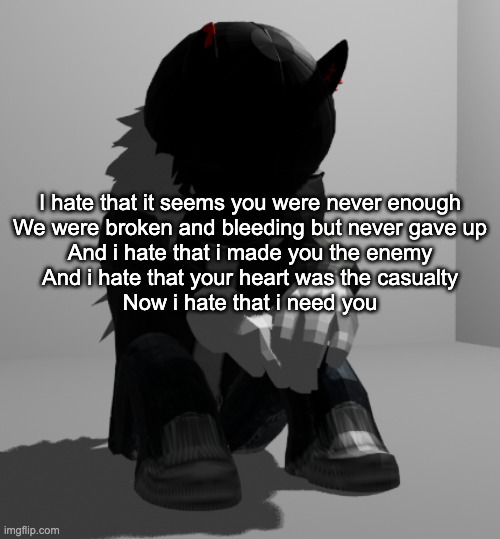 the uhhhh the fuckin uhhhhh | I hate that it seems you were never enough
We were broken and bleeding but never gave up
And i hate that i made you the enemy
And i hate that your heart was the casualty
Now i hate that i need you | image tagged in depression | made w/ Imgflip meme maker