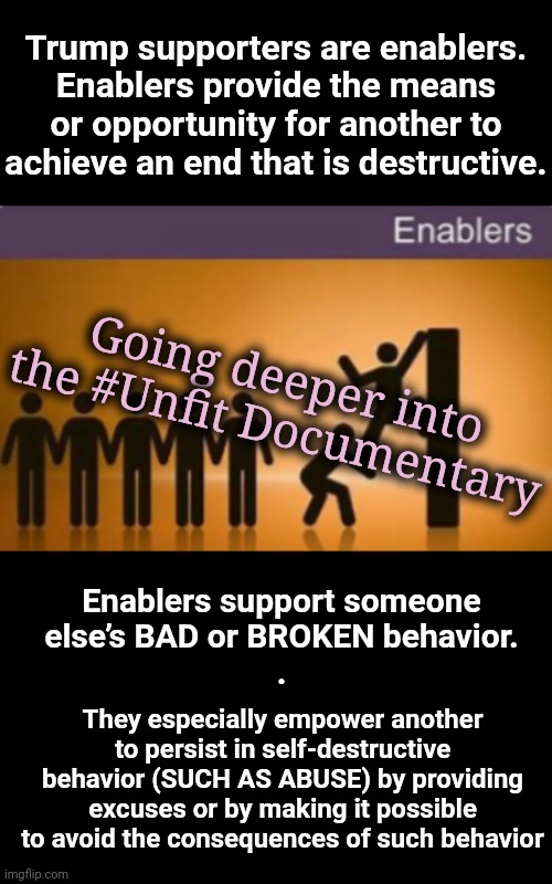 Enabling Creates Insanity for All Involved | Trump supporters are enablers.
Enablers provide the means or opportunity for another to achieve an end that is destructive. Going deeper into the #Unfit Documentary; Enablers support someone
else’s BAD or BROKEN behavior.
. They especially empower another to persist in self-destructive behavior (SUCH AS ABUSE) by providing excuses or by making it possible to avoid the consequences of such behavior | image tagged in trump supporters,gop,dnc,msnbc,mental health | made w/ Imgflip meme maker