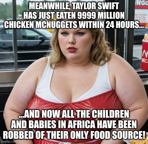 Well done, Taylor. W move right there. | MEANWHILE, TAYLOR SWIFT HAS JUST EATEN 9999 MILLION CHICKEN MCNUGGETS WITHIN 24 HOURS... ...AND NOW ALL THE CHILDREN AND BABIES IN AFRICA HAVE BEEN ROBBED OF THEIR ONLY FOOD SOURCE! | image tagged in fat taylor swift trailer swift mc swift mcdonald's,fat woman,taylor swift,starvation,africa,baby | made w/ Imgflip meme maker