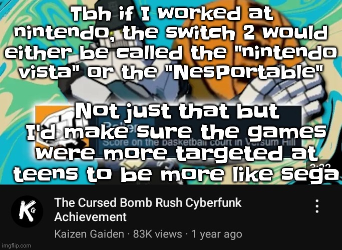 So.. Yeah. I'd especially make the ads be more like how the Nintendo ads were in the 90s | Tbh if I worked at nintendo, the switch 2 would either be called the "nintendo vista" or the "NesPortable"; Not just that but I'd make sure the games were more targeted at teens to be more like sega | image tagged in ballin rush cyberfunk | made w/ Imgflip meme maker