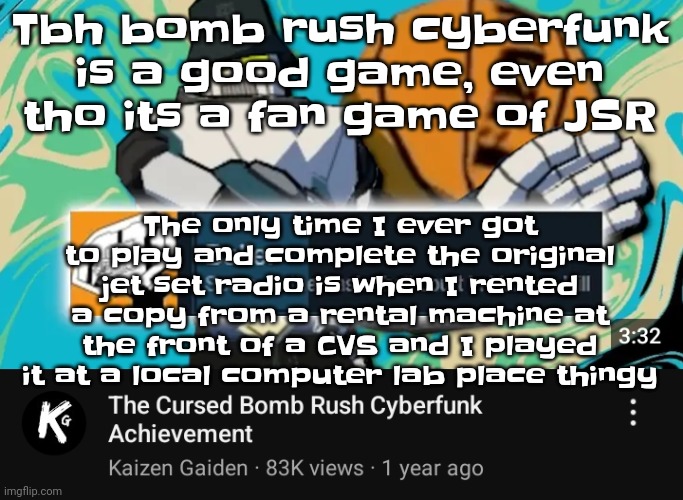 However, NOTHING beats the OG jsr. | The only time I ever got to play and complete the original jet set radio is when I rented a copy from a rental machine at the front of a CVS and I played it at a local computer lab place thingy; Tbh bomb rush cyberfunk is a good game, even tho its a fan game of JSR | image tagged in ballin rush cyberfunk | made w/ Imgflip meme maker