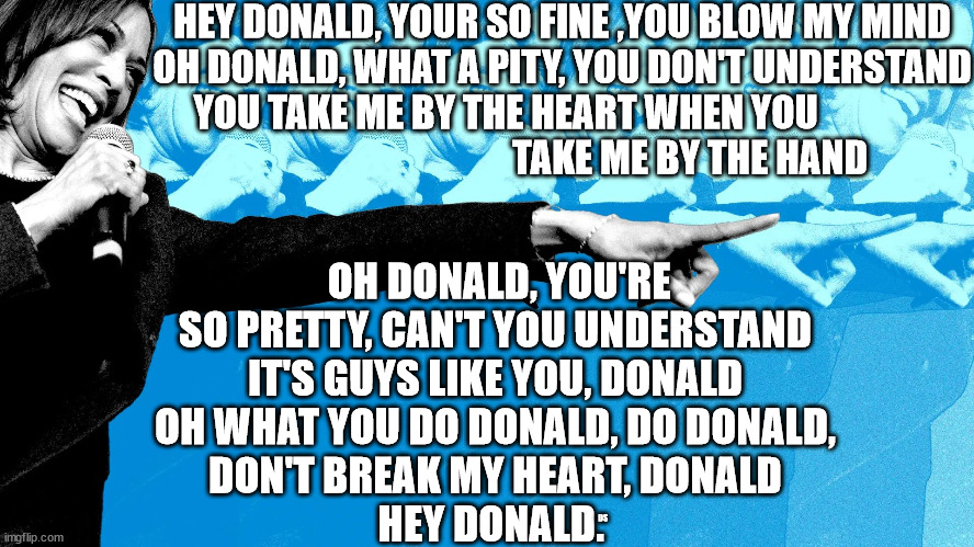 Kamala singing fun | HEY DONALD, YOUR SO FINE ,YOU BLOW MY MIND
OH DONALD, WHAT A PITY, YOU DON'T UNDERSTAND
YOU TAKE ME BY THE HEART WHEN YOU                                                   TAKE ME BY THE HAND; OH DONALD, YOU'RE SO PRETTY, CAN'T YOU UNDERSTAND
IT'S GUYS LIKE YOU, DONALD
OH WHAT YOU DO DONALD, DO DONALD,
DON'T BREAK MY HEART, DONALD

HEY DONALD. DS | made w/ Imgflip meme maker