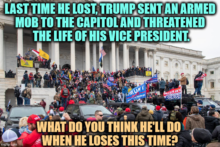 LAST TIME HE LOST, TRUMP SENT AN ARMED 
MOB TO THE CAPITOL AND THREATENED 
THE LIFE OF HIS VICE PRESIDENT. WHAT DO YOU THINK HE'LL DO 
WHEN HE LOSES THIS TIME? | image tagged in trump,loser,election 2020,steal,sore loser,capitol hill | made w/ Imgflip meme maker